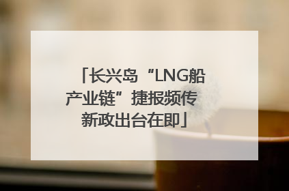 长兴岛“LNG船产业链”捷报频传 新政出台在即
