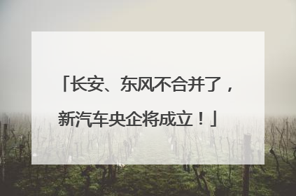 长安、东风不合并了，新汽车央企将成立！