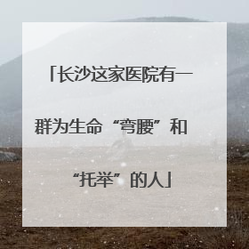 长沙这家医院有一群为生命“弯腰”和“托举”的人