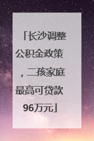 长沙调整公积金政策，二孩家庭最高可贷款96万元