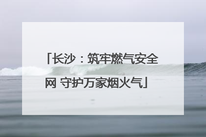 长沙：筑牢燃气安全网 守护万家烟火气