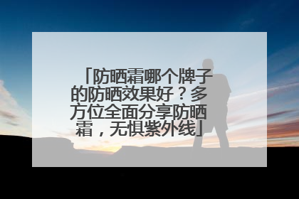 防晒霜哪个牌子的防晒效果好？多方位全面分享防晒霜，无惧紫外线
