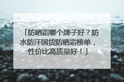 防晒霜哪个牌子好？防水防汗国货防晒霜榜单，性价比高质量好！