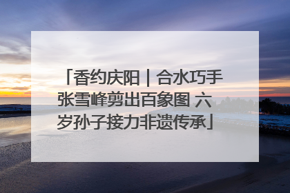 香约庆阳｜合水巧手张雪峰剪出百象图 六岁孙子接力非遗传承