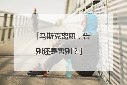 马斯克离职，告别还是暂别？