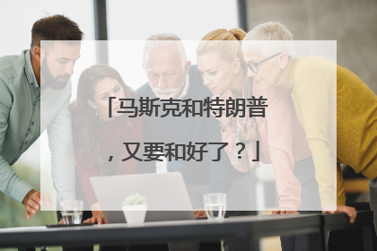 马斯克和特朗普，又要和好了？