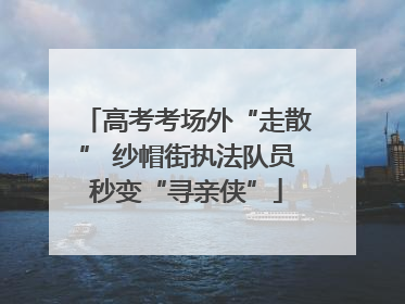 高考考场外“走散” 纱帽街执法队员秒变“寻亲侠”