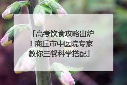 高考饮食攻略出炉！商丘市中医院专家教你三餐科学搭配