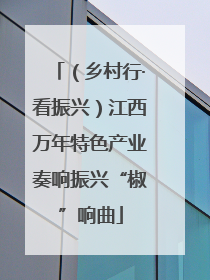 （乡村行·看振兴）江西万年特色产业奏响振兴“椒”响曲