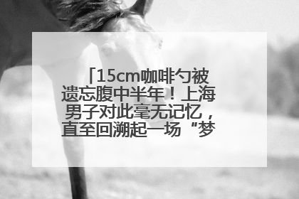 15cm咖啡勺被遗忘腹中半年！上海男子对此毫无记忆，直至回溯起一场“梦境”般的经历