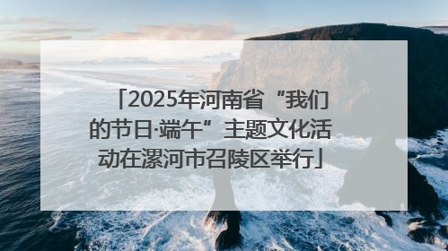 2025年河南省“我们的节日·端午”主题文化活动在漯河市召陵区举行