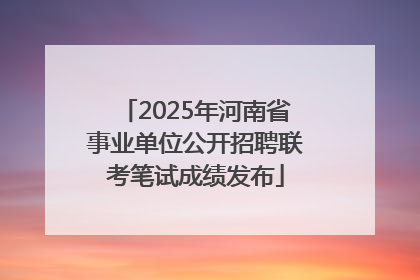 2025年河南省事业单位公开招聘联考笔试成绩发布