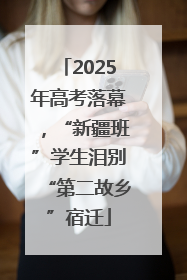 2025年高考落幕，“新疆班”学生泪别“第二故乡”宿迁