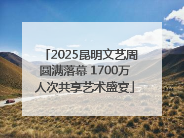 2025昆明文艺周圆满落幕 1700万人次共享艺术盛宴