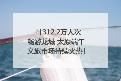 312.2万人次畅游龙城 太原端午文旅市场持续火热