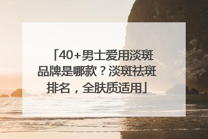 40+男士爱用淡斑品牌是哪款？淡斑祛斑排名，全肤质适用
