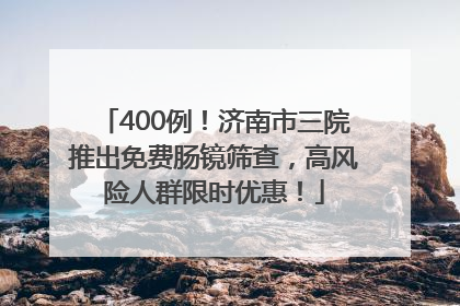 400例！济南市三院推出免费肠镜筛查，高风险人群限时优惠！