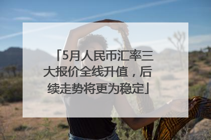 5月人民币汇率三大报价全线升值，后续走势将更为稳定
